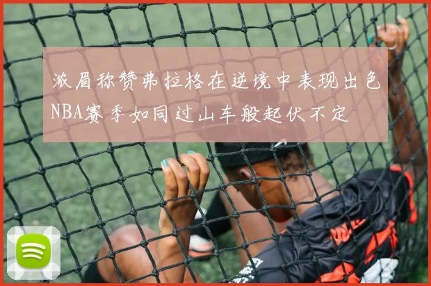 浓眉称赞弗拉格在逆境中表现出色NBA赛季如同过山车般起伏不定
