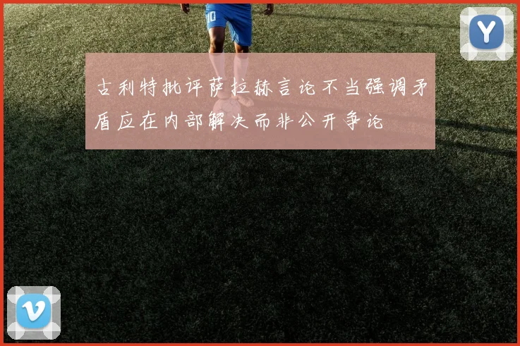 古利特批评萨拉赫言论不当强调矛盾应在内部解决而非公开争论