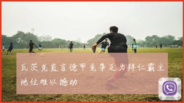 瓦茨克直言德甲竞争乏力拜仁霸主地位难以撼动