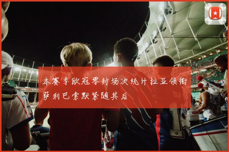 本赛季欧冠零封场次统计拉亚领衔萨利巴索默紧随其后