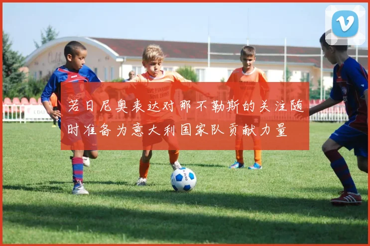 若日尼奥表达对那不勒斯的关注随时准备为意大利国家队贡献力量