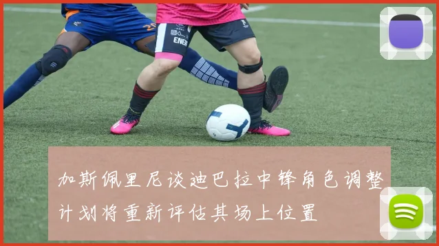 加斯佩里尼谈迪巴拉中锋角色调整计划将重新评估其场上位置