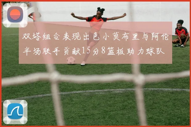 双塔组合表现出色小莫布里与阿伦半场联手贡献15分8篮板助力球队