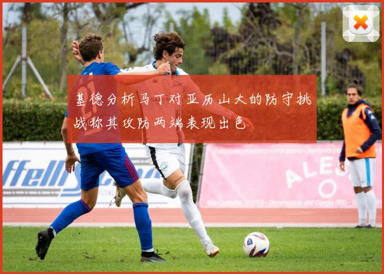 基德分析马丁对亚历山大的防守挑战称其攻防两端表现出色