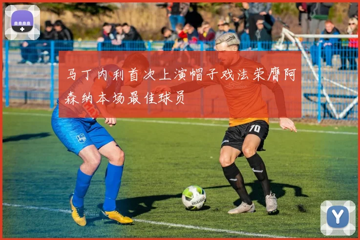 马丁内利首次上演帽子戏法荣膺阿森纳本场最佳球员