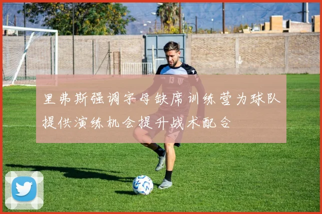 里弗斯强调字母缺席训练营为球队提供演练机会提升战术配合