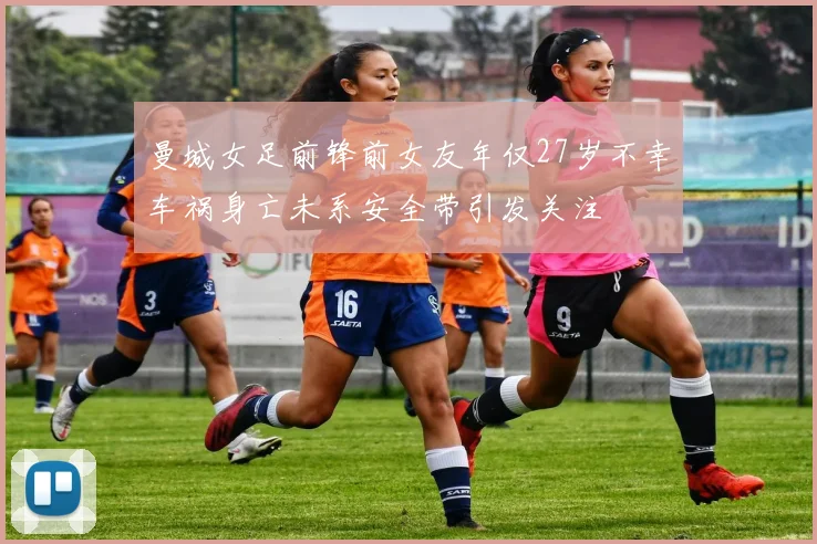 曼城女足前锋前女友年仅27岁不幸车祸身亡未系安全带引发关注