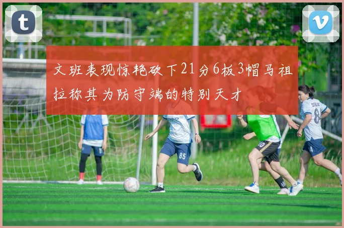 文班表现惊艳砍下21分6板3帽马祖拉称其为防守端的特别天才