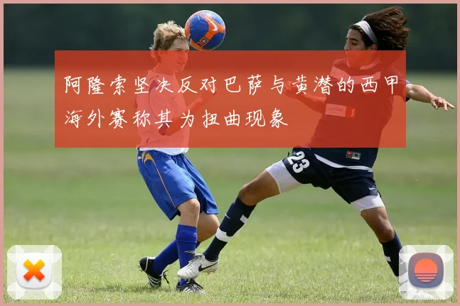 阿隆索坚决反对巴萨与黄潜的西甲海外赛称其为扭曲现象
