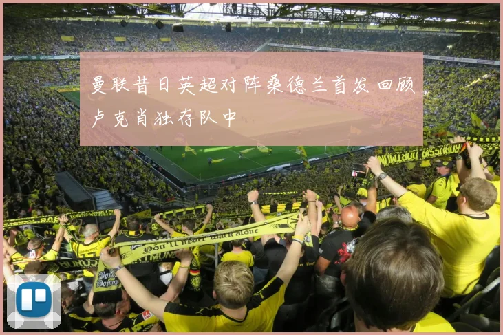 曼联昔日英超对阵桑德兰首发回顾卢克肖独存队中