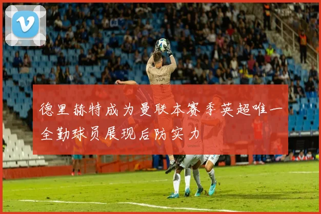 德里赫特成为曼联本赛季英超唯一全勤球员展现后防实力