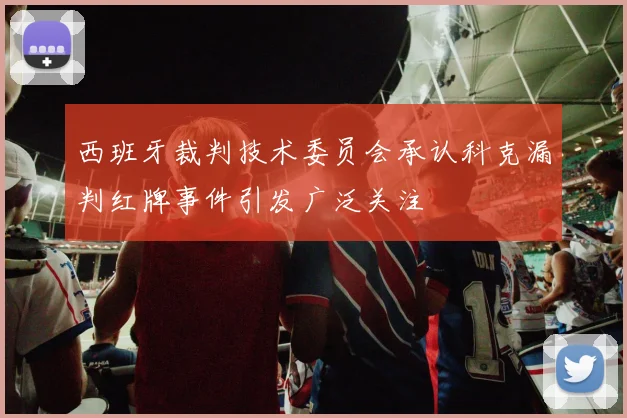 西班牙裁判技术委员会承认科克漏判红牌事件引发广泛关注
