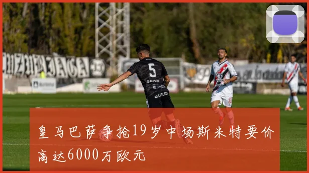 皇马巴萨争抢19岁中场斯米特要价高达6000万欧元
