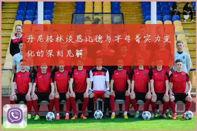 丹尼格林谈恩比德与字母哥实力变化的深刻见解