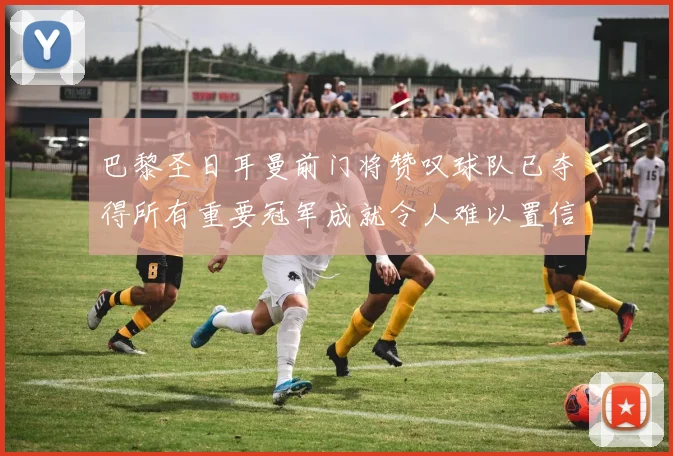 巴黎圣日耳曼前门将赞叹球队已夺得所有重要冠军成就令人难以置信