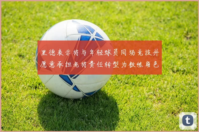 里德表示将与年轻球员同场竞技并愿意承担老将责任转型为教练角色