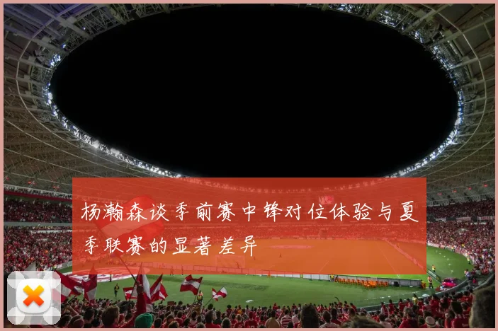 杨瀚森谈季前赛中锋对位体验与夏季联赛的显著差异