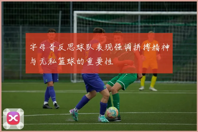 字母哥反思球队表现强调拼搏精神与无私篮球的重要性
