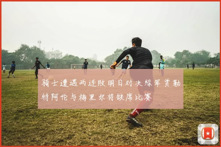 骑士遭遇两连败明日对决绿军贾勒特阿伦与梅里尔将缺席比赛