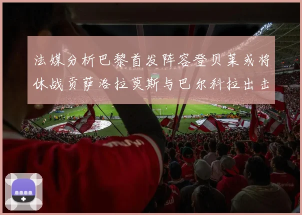 法媒分析巴黎首发阵容登贝莱或将休战贡萨洛拉莫斯与巴尔科拉出击