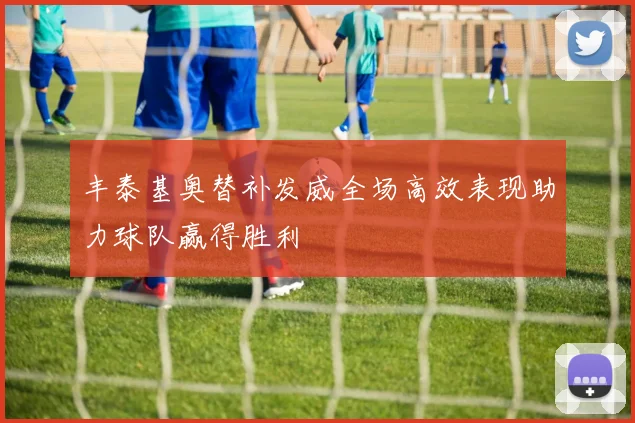 丰泰基奥替补发威全场高效表现助力球队赢得胜利