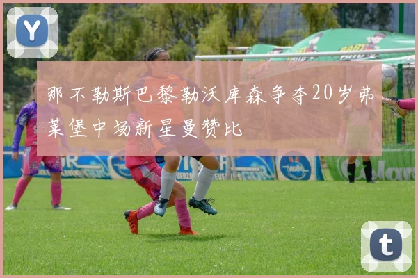 那不勒斯巴黎勒沃库森争夺20岁弗莱堡中场新星曼赞比